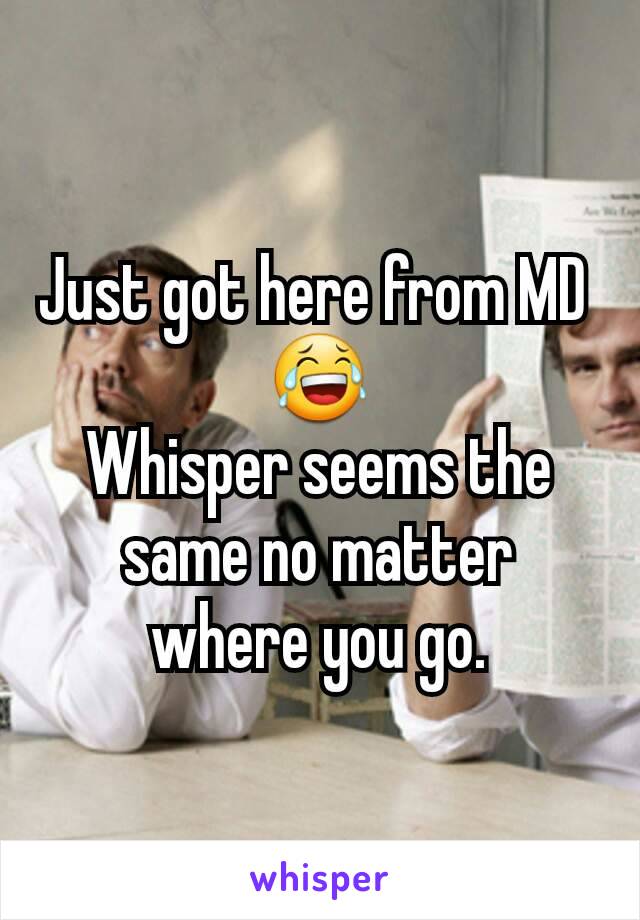 Just got here from MD 
😂
Whisper seems the same no matter where you go.