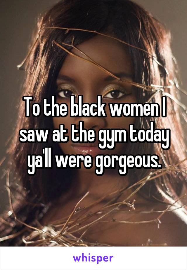 To the black women I saw at the gym today ya'll were gorgeous.