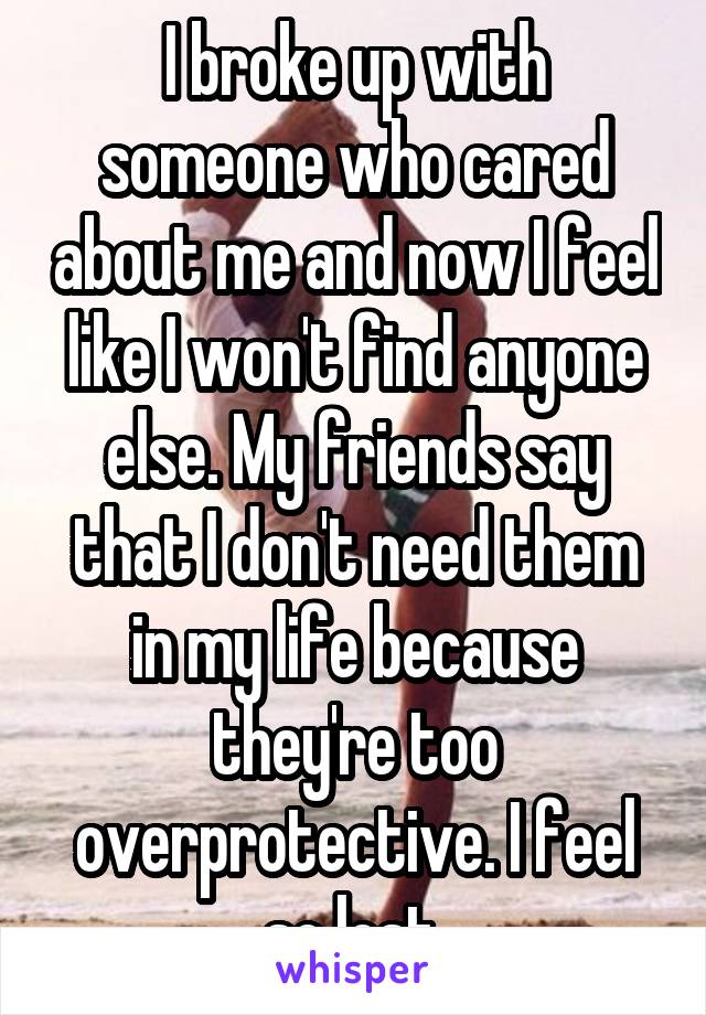 I broke up with someone who cared about me and now I feel like I won't find anyone else. My friends say that I don't need them in my life because they're too overprotective. I feel so lost.