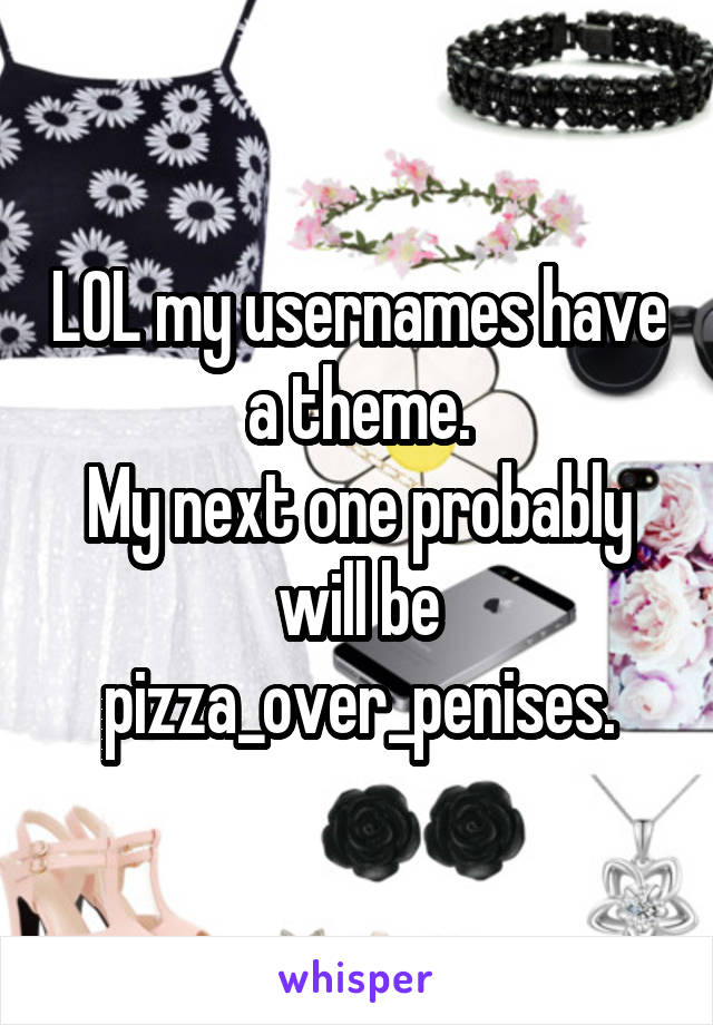 LOL my usernames have a theme.
My next one probably will be pizza_over_penises.