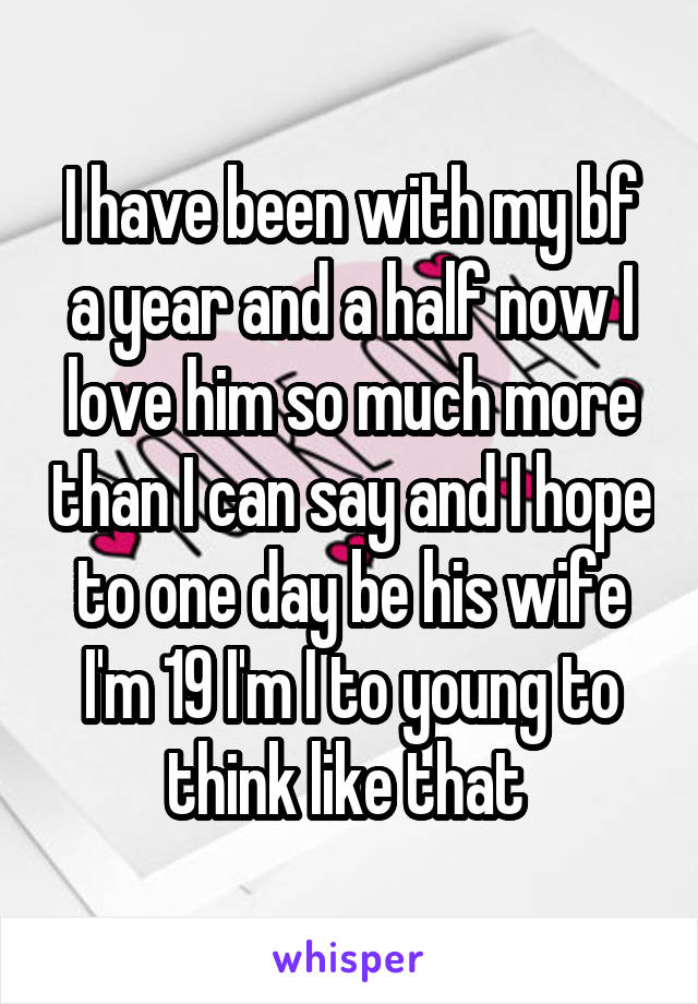 I have been with my bf a year and a half now I love him so much more than I can say and I hope to one day be his wife I'm 19 I'm I to young to think like that 