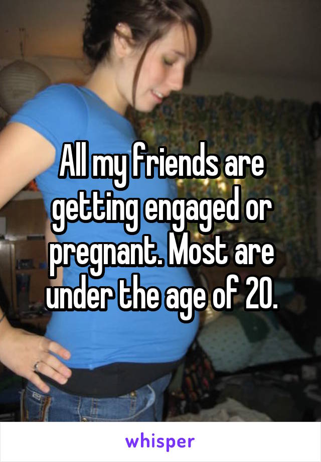 All my friends are getting engaged or pregnant. Most are under the age of 20.