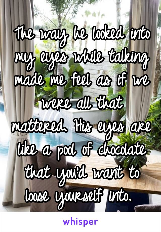 The way he looked into my eyes while talking made me feel as if we were all that mattered. His eyes are like a pool of chocolate that you'd want to loose yourself into. 