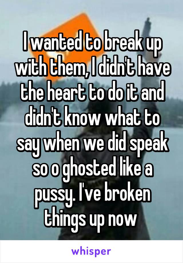 I wanted to break up with them, I didn't have the heart to do it and didn't know what to say when we did speak so o ghosted like a pussy. I've broken things up now 