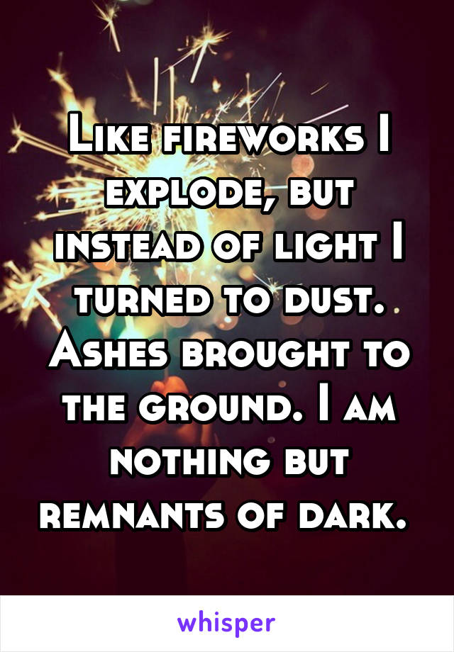 Like fireworks I explode, but instead of light I turned to dust. Ashes brought to the ground. I am nothing but remnants of dark. 