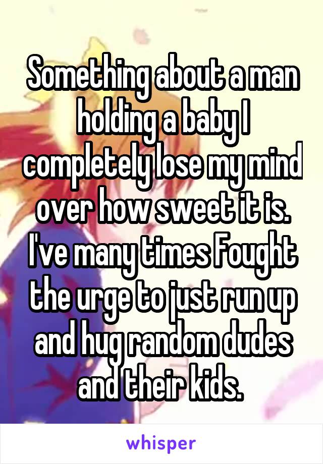 Something about a man holding a baby I completely lose my mind over how sweet it is. I've many times Fought the urge to just run up and hug random dudes and their kids. 