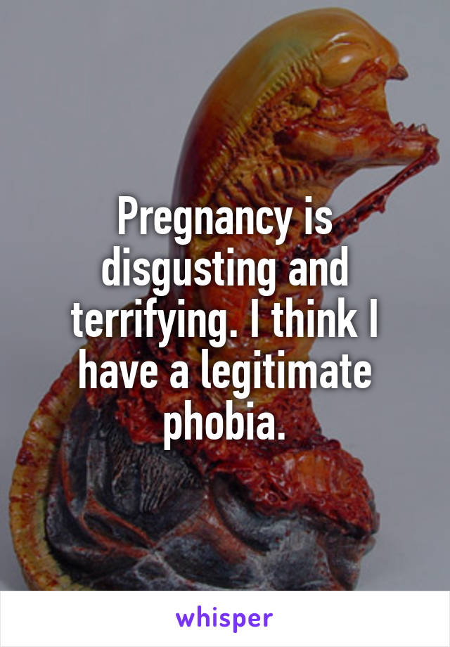 Pregnancy is disgusting and terrifying. I think I have a legitimate phobia.