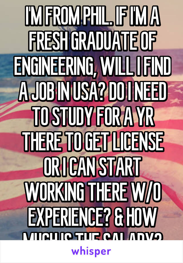 I'M FROM PHIL. IF I'M A FRESH GRADUATE OF ENGINEERING, WILL I FIND A JOB IN USA? DO I NEED TO STUDY FOR A YR THERE TO GET LICENSE OR I CAN START WORKING THERE W/O EXPERIENCE? & HOW MUCH IS THE SALARY?