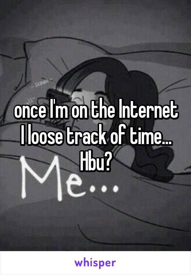 once I'm on the Internet I loose track of time... Hbu?