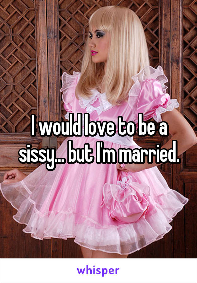 I would love to be a sissy... but I'm married.