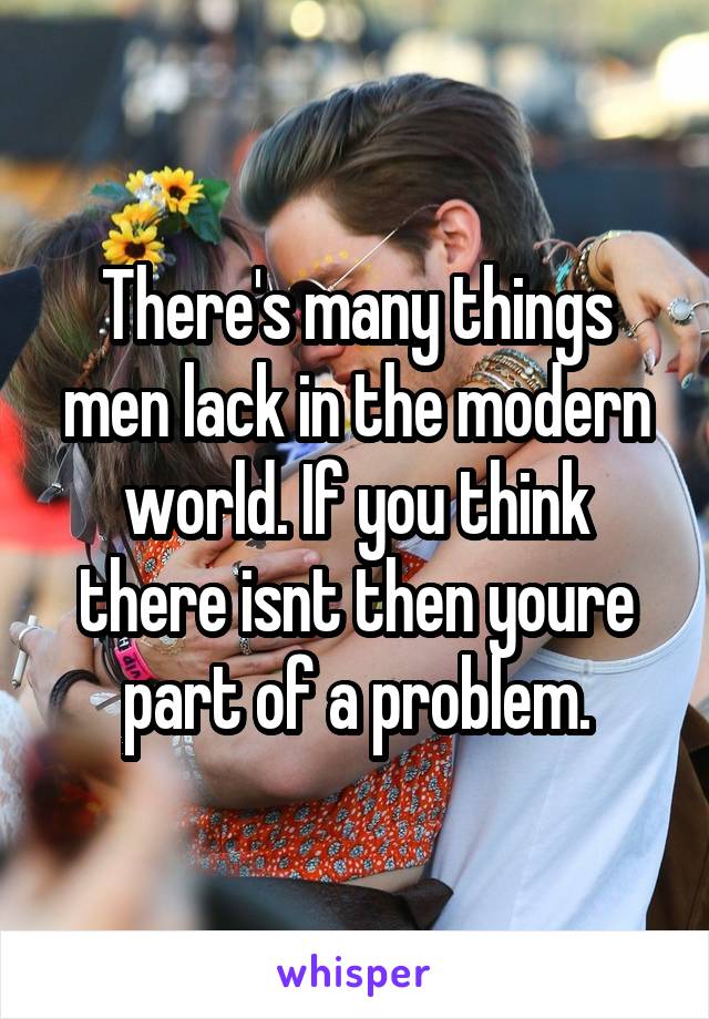 There's many things men lack in the modern world. If you think there isnt then youre part of a problem.