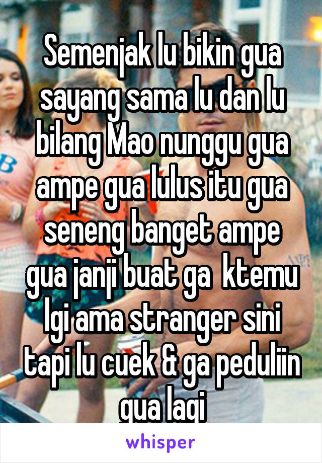 Semenjak lu bikin gua sayang sama lu dan lu bilang Mao nunggu gua ampe gua lulus itu gua seneng banget ampe gua janji buat ga  ktemu lgi ama stranger sini tapi lu cuek & ga peduliin gua lagi