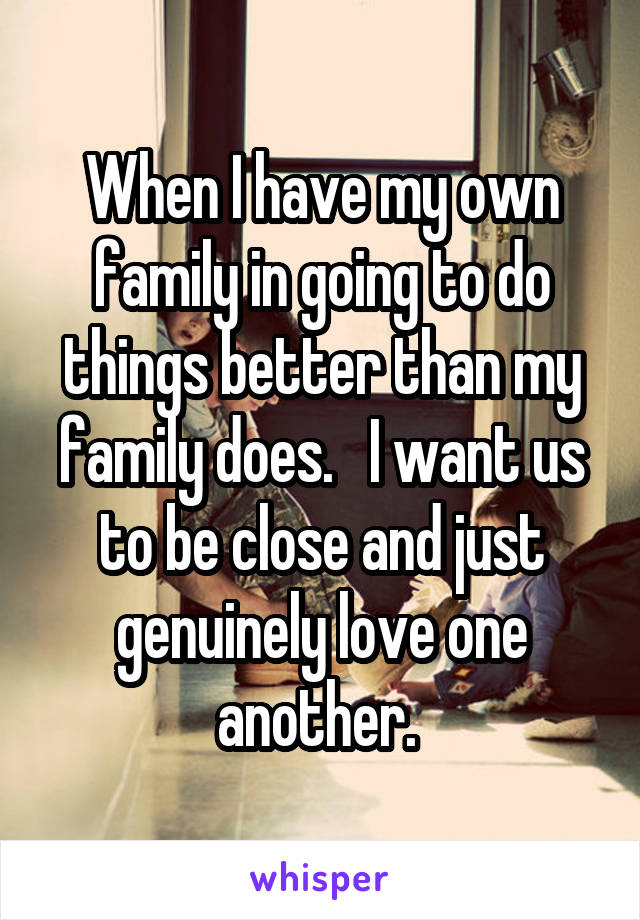 When I have my own family in going to do things better than my family does.   I want us to be close and just genuinely love one another. 