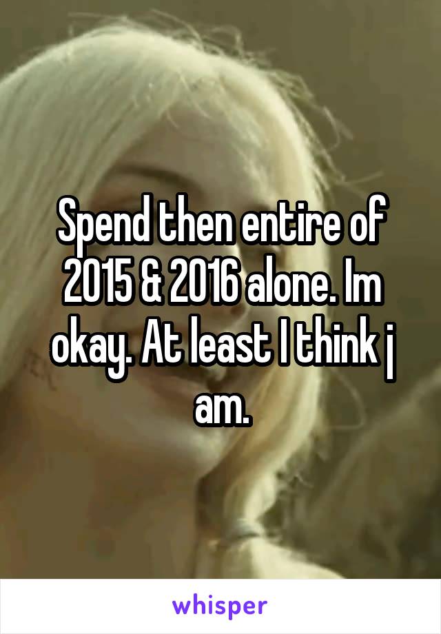 Spend then entire of 2015 & 2016 alone. Im okay. At least I think j am.