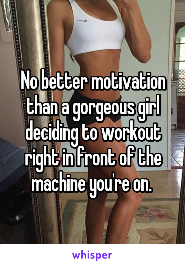 No better motivation than a gorgeous girl deciding to workout right in front of the machine you're on. 