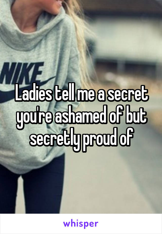 Ladies tell me a secret you're ashamed of but secretly proud of