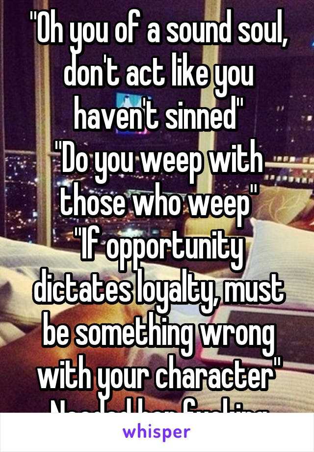 "Oh you of a sound soul, don't act like you haven't sinned"
"Do you weep with those who weep"
"If opportunity dictates loyalty, must be something wrong with your character"
Needed her fucking