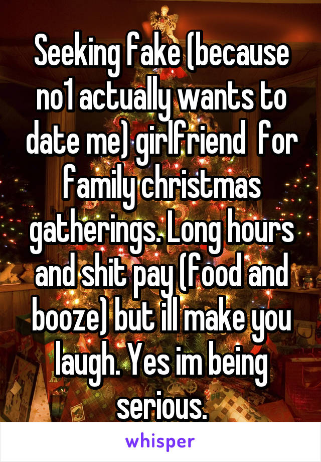 Seeking fake (because no1 actually wants to date me) girlfriend  for family christmas gatherings. Long hours and shit pay (food and booze) but ill make you laugh. Yes im being serious.