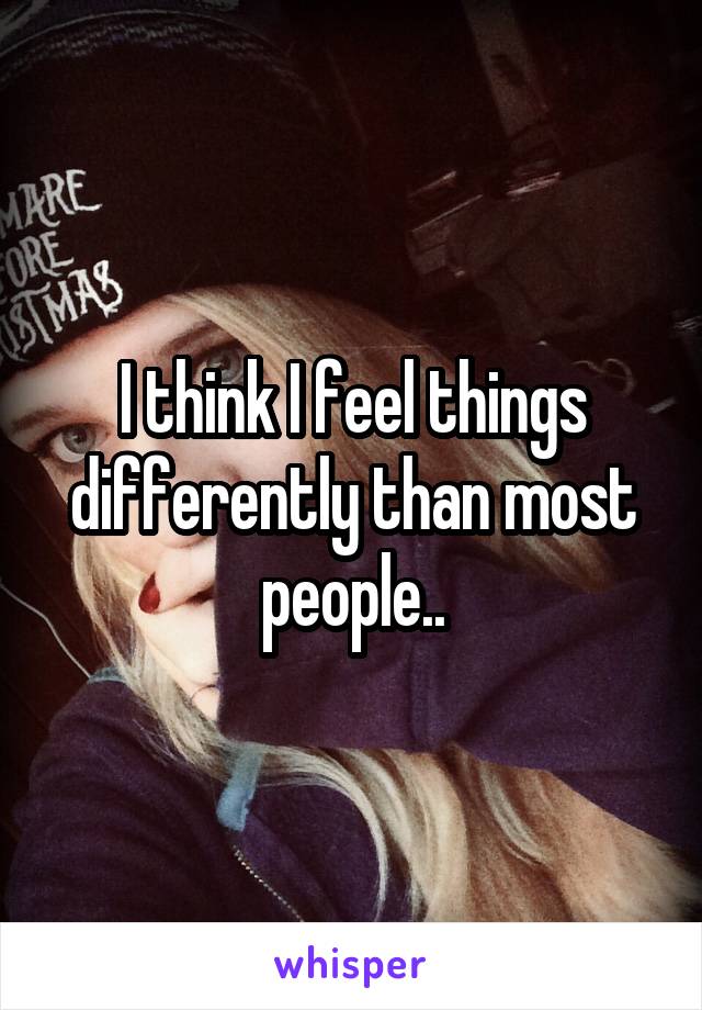 I think I feel things differently than most people..