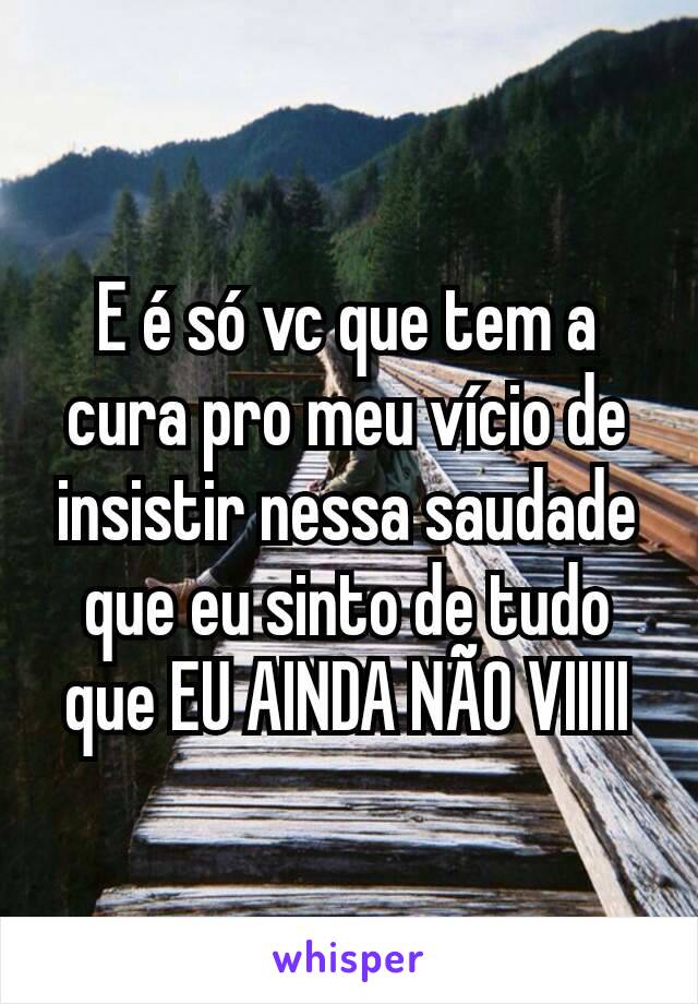 E é só vc que tem a cura pro meu vício de insistir nessa saudade que eu sinto de tudo que EU AINDA NÃO VIIIII