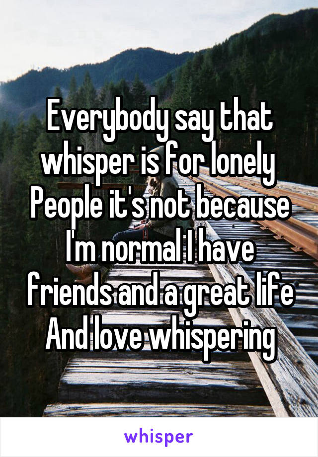 Everybody say that whisper is for lonely 
People it's not because
I'm normal I have friends and a great life
And love whispering