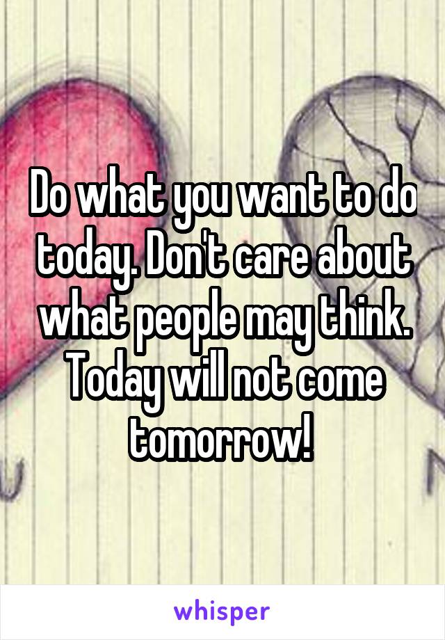 Do what you want to do today. Don't care about what people may think. Today will not come tomorrow! 