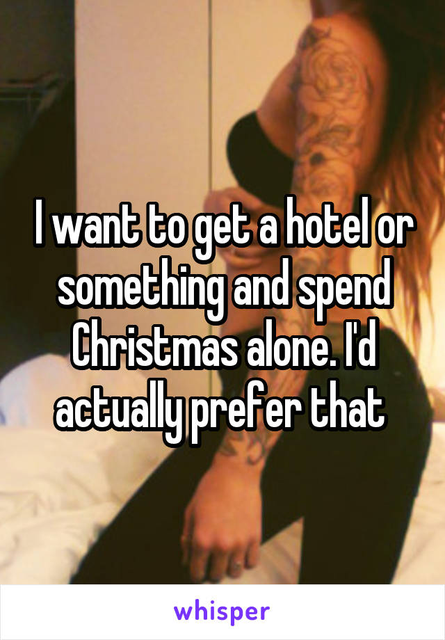 I want to get a hotel or something and spend Christmas alone. I'd actually prefer that 