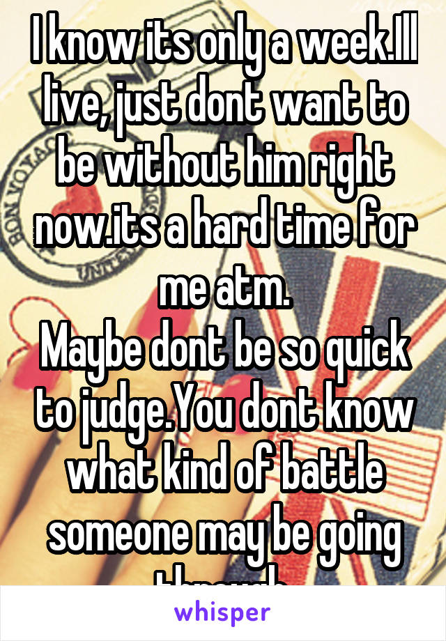 I know its only a week.Ill live, just dont want to be without him right now.its a hard time for me atm.
Maybe dont be so quick to judge.You dont know what kind of battle someone may be going through.