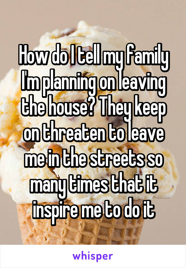 How do I tell my family I'm planning on leaving the house? They keep on threaten to leave me in the streets so many times that it inspire me to do it