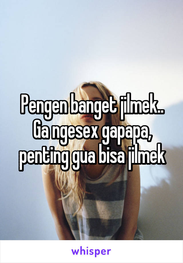 Pengen banget jilmek.. Ga ngesex gapapa, penting gua bisa jilmek