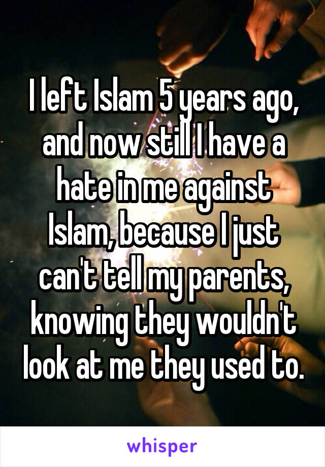 I left Islam 5 years ago, and now still I have a hate in me against Islam, because I just can't tell my parents, knowing they wouldn't look at me they used to.