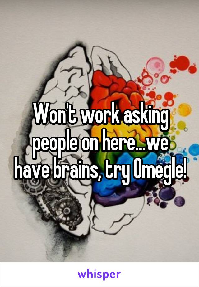 Won't work asking people on here...we have brains, try Omegle!