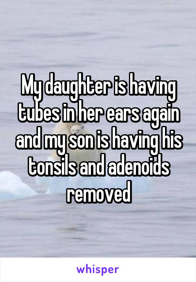 My daughter is having tubes in her ears again and my son is having his tonsils and adenoids removed