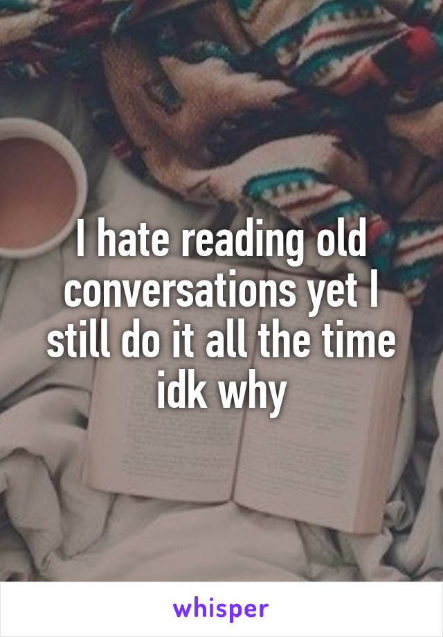 I hate reading old conversations yet I still do it all the time idk why