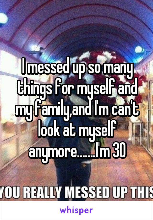 I messed up so many things for myself and my family,and I'm can't look at myself anymore.......I'm 30