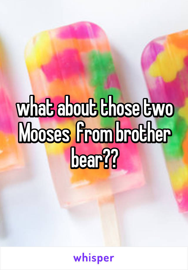 what about those two Mooses  from brother bear??