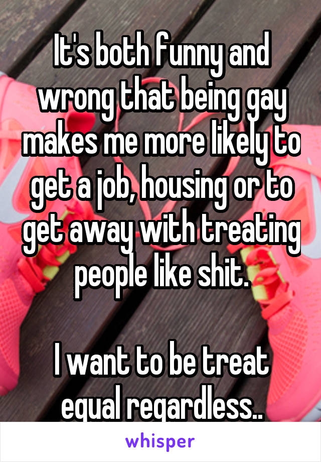 It's both funny and wrong that being gay makes me more likely to get a job, housing or to get away with treating people like shit.

I want to be treat equal regardless..