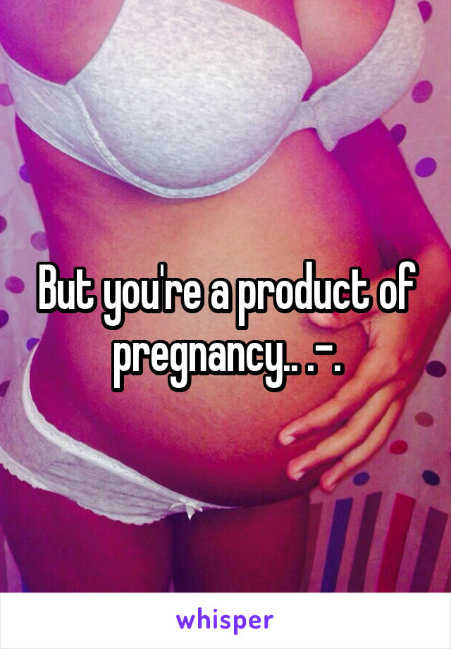 But you're a product of pregnancy.. .-.