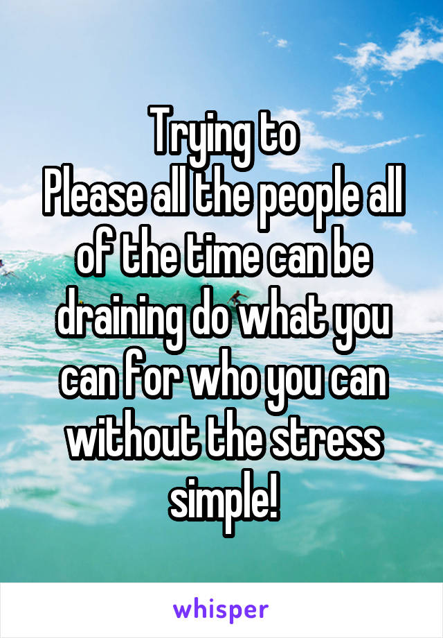 Trying to
Please all the people all of the time can be draining do what you can for who you can without the stress simple!