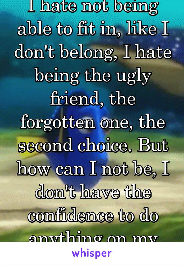 I hate not being able to fit in, like I don't belong, I hate being the ugly friend, the forgotten one, the second choice. But how can I not be, I don't have the confidence to do anything on my own.