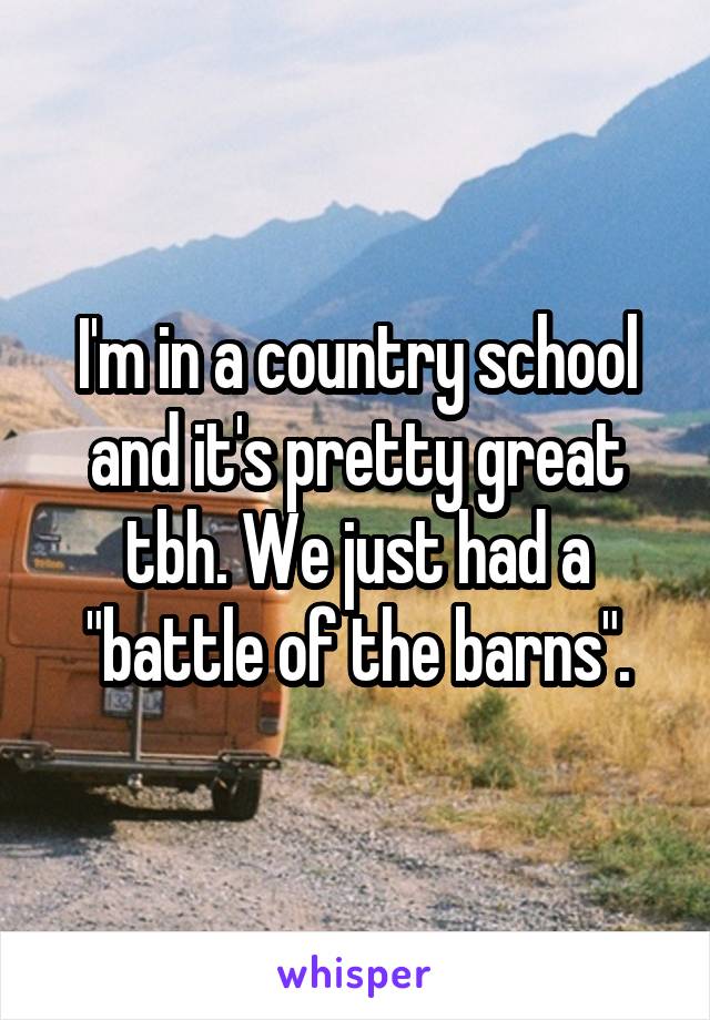 I'm in a country school and it's pretty great tbh. We just had a "battle of the barns".