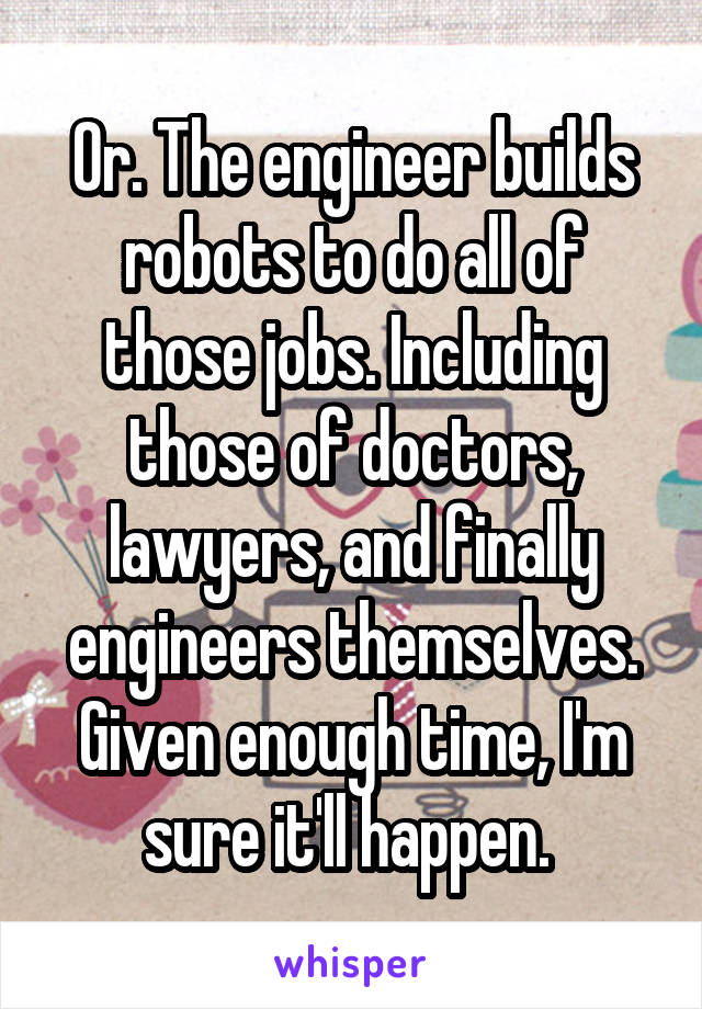 Or. The engineer builds robots to do all of those jobs. Including those of doctors, lawyers, and finally engineers themselves. Given enough time, I'm sure it'll happen. 