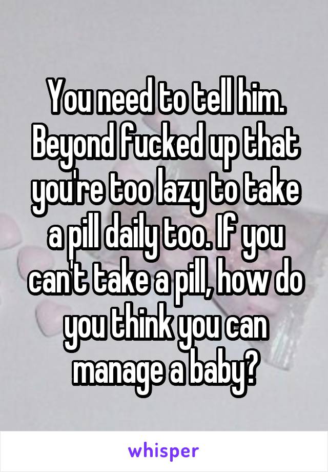 You need to tell him. Beyond fucked up that you're too lazy to take a pill daily too. If you can't take a pill, how do you think you can manage a baby?