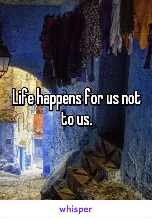 Life happens for us not to us.