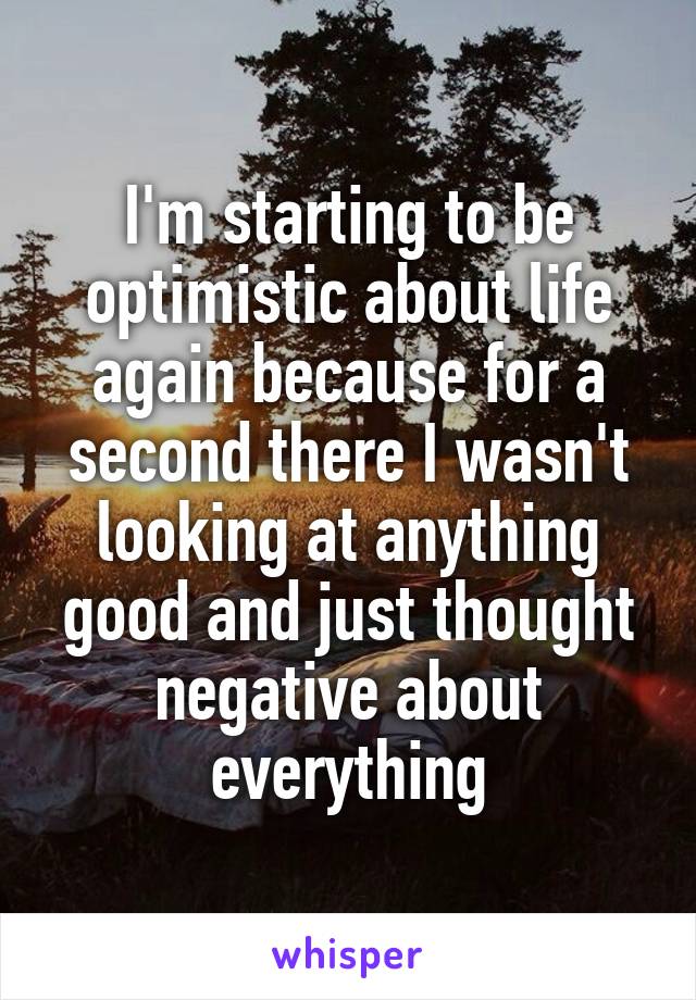 I'm starting to be optimistic about life again because for a second there I wasn't looking at anything good and just thought negative about everything