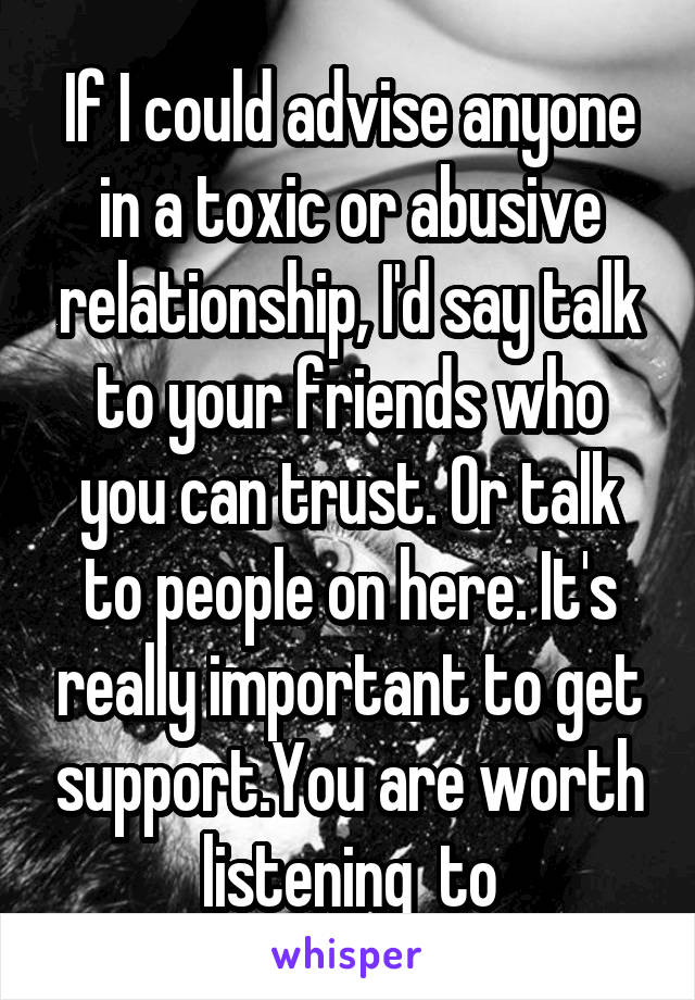 If I could advise anyone in a toxic or abusive relationship, I'd say talk to your friends who you can trust. Or talk to people on here. It's really important to get support.You are worth listening  to