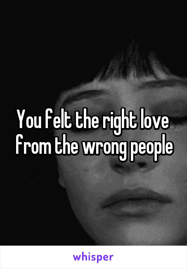 You felt the right love  from the wrong people