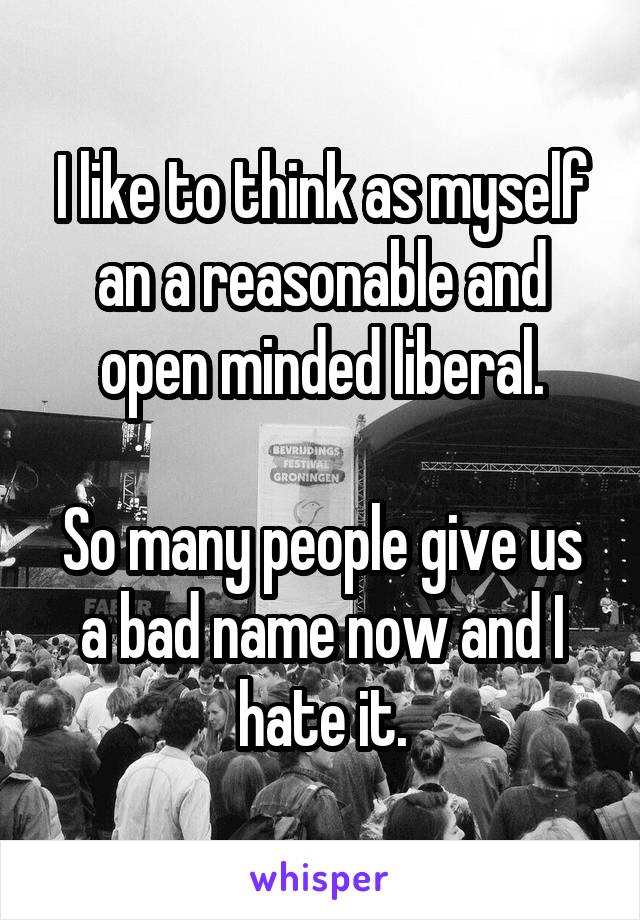 I like to think as myself an a reasonable and open minded liberal.

So many people give us a bad name now and I hate it.