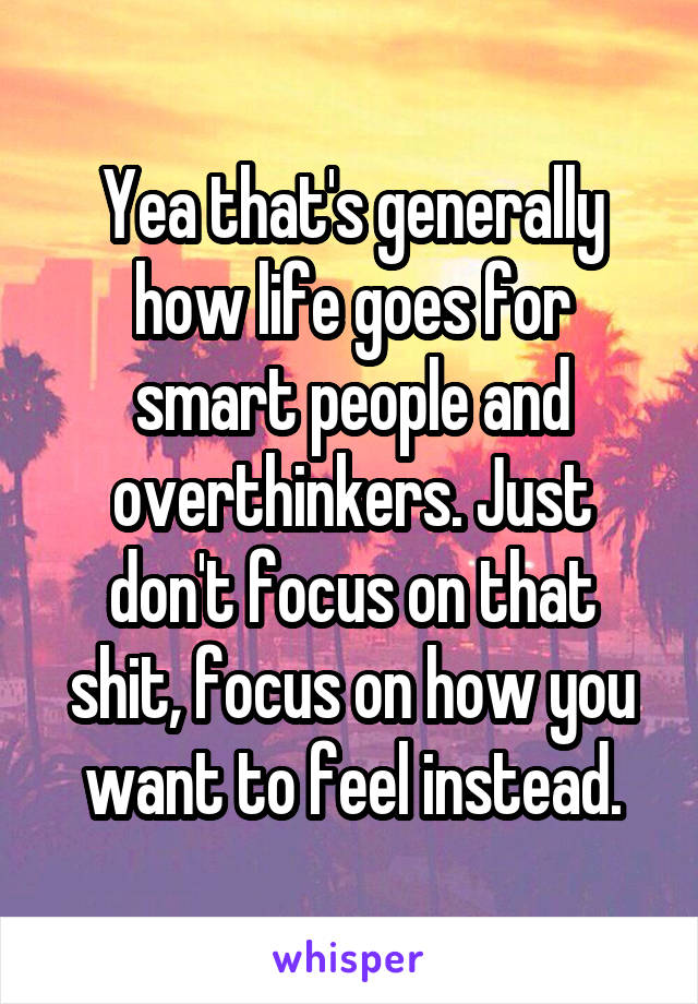 Yea that's generally how life goes for smart people and overthinkers. Just don't focus on that shit, focus on how you want to feel instead.