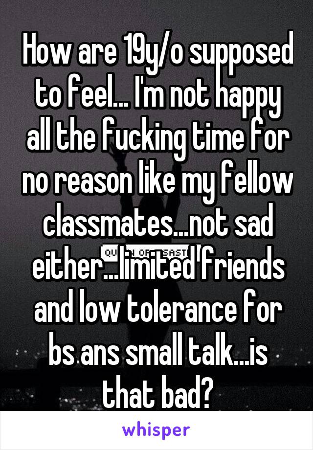 How are 19y/o supposed to feel... I'm not happy all the fucking time for no reason like my fellow classmates...not sad either...limited friends and low tolerance for bs ans small talk...is that bad?